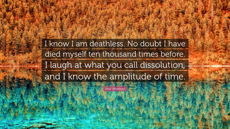 Walt Whitman Quote: “I know I am deathless. No doubt I have died myself ten thousand times before. I laugh at what you call dissolution, and I know the amplitude of time.”