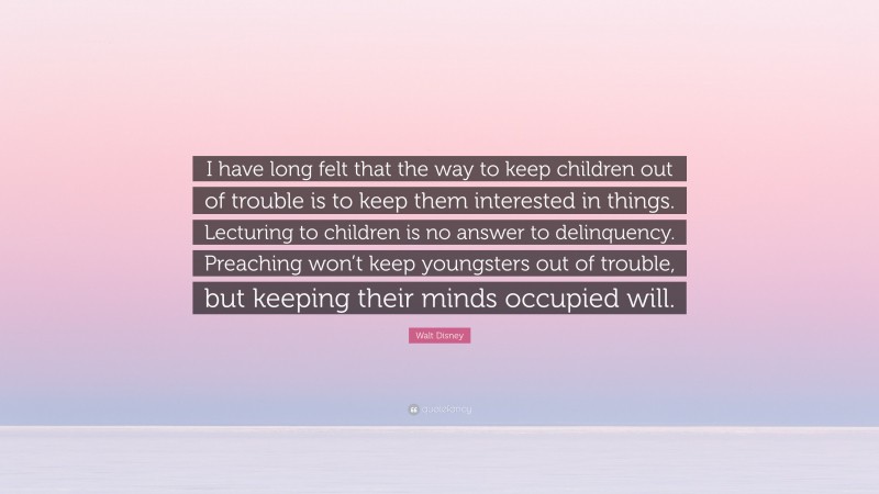 Walt Disney Quote: “I have long felt that the way to keep children out of trouble is to keep them interested in things. Lecturing to children is no answer to delinquency. Preaching won’t keep youngsters out of trouble, but keeping their minds occupied will.”