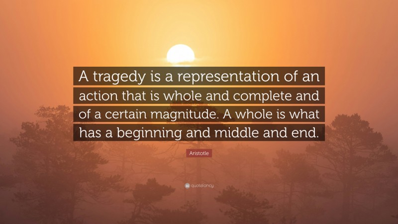 Aristotle Quote: “A tragedy is a representation of an action that is whole and complete and of a certain magnitude. A whole is what has a beginning and middle and end.”