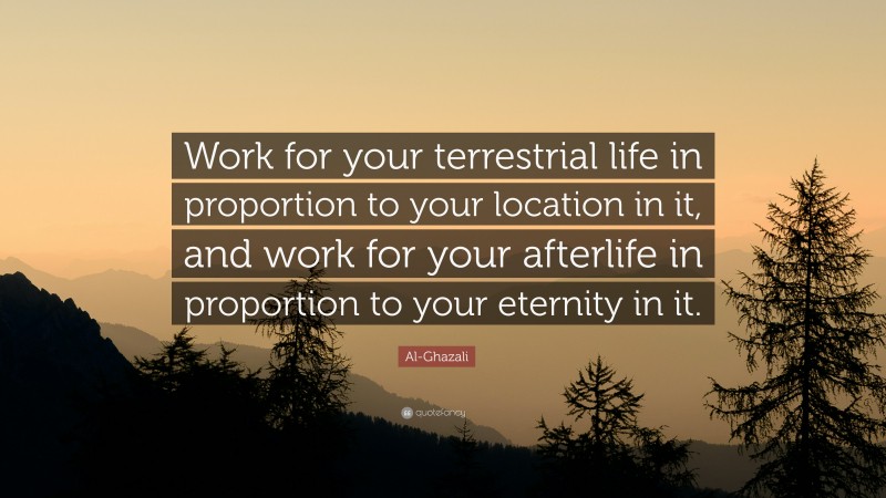 Al-Ghazali Quote: “Work for your terrestrial life in proportion to your location in it, and work for your afterlife in proportion to your eternity in it.”