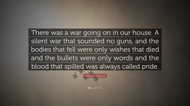 Virginia C. Andrews Quote: “There was a war going on in our house. A silent war that sounded no guns, and the bodies that fell were only wishes that died and the bullets were only words and the blood that spilled was always called pride.”