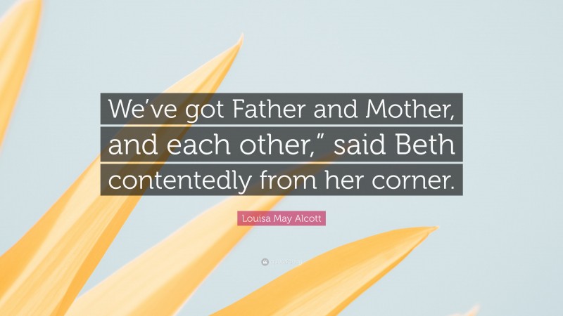 Louisa May Alcott Quote: “We’ve got Father and Mother, and each other,” said Beth contentedly from her corner.”