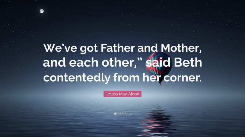 Louisa May Alcott Quote: “We’ve got Father and Mother, and each other,” said Beth contentedly from her corner.”