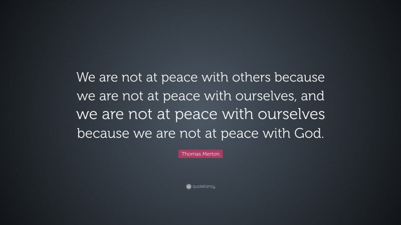 Thomas Merton Quote: “We are not at peace with others because we are not at peace with ourselves, and we are not at peace with ourselves because we are not at peace with God.”