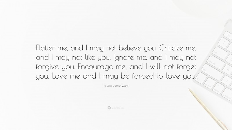 William Arthur Ward Quote: “Flatter me, and I may not believe you. Criticize me, and I may not like you. Ignore me, and I may not forgive you. Encourage me, and I will not forget you. Love me and I may be forced to love you.”