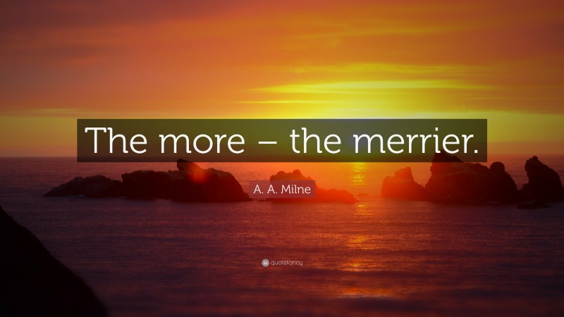 A. A. Milne Quote: “The more – the merrier.”