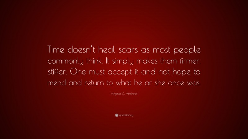 Virginia C. Andrews Quote: “Time doesn’t heal scars as most people commonly think. It simply makes them firmer, stiffer. One must accept it and not hope to mend and return to what he or she once was.”