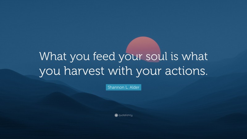 Shannon L. Alder Quote: “What you feed your soul is what you harvest with your actions.”