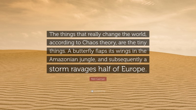 Neil Gaiman Quote: “The things that really change the world, according to Chaos theory, are the tiny things. A butterfly flaps its wings in the Amazonian jungle, and subsequently a storm ravages half of Europe.”