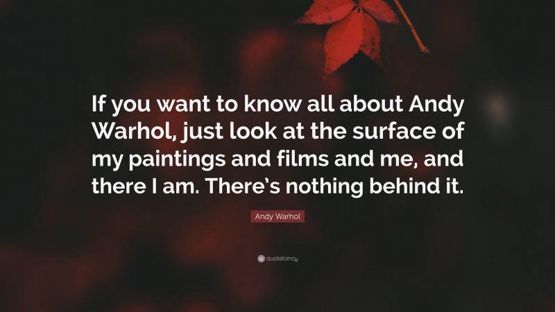 Andy Warhol Quote: “If you want to know all about Andy Warhol, just look at the surface of my paintings and films and me, and there I am. There’s nothing behind it.”