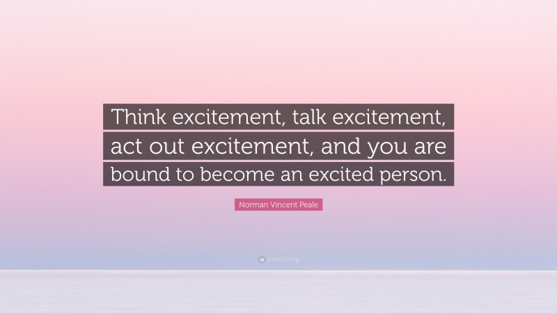 Norman Vincent Peale Quote: “Think excitement, talk excitement, act out excitement, and you are bound to become an excited person.”