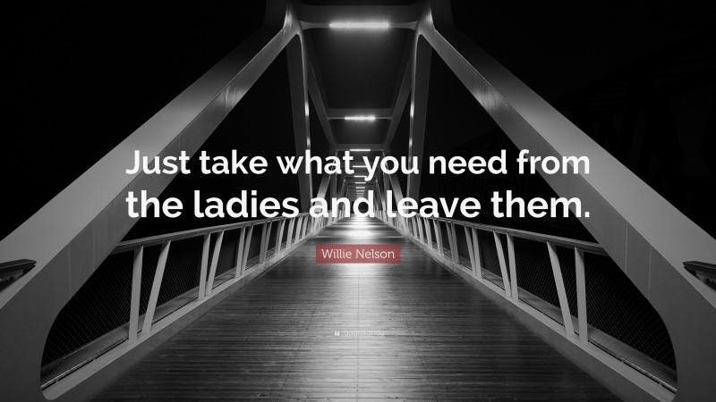 Willie Nelson Quote: “Just take what you need from the ladies and leave them.”