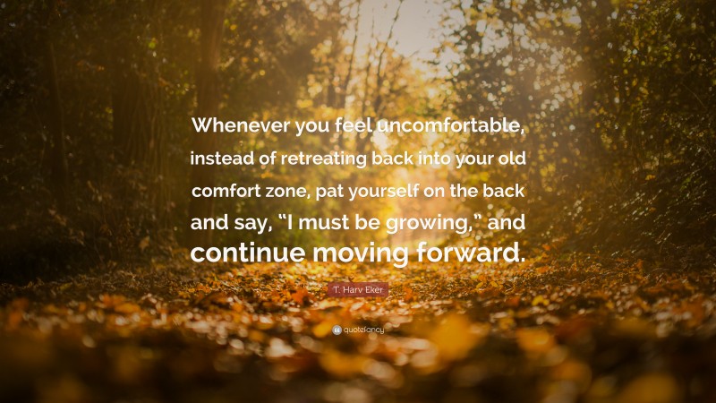 T. Harv Eker Quote: “Whenever you feel uncomfortable, instead of retreating back into your old comfort zone, pat yourself on the back and say, “I must be growing,” and continue moving forward.”