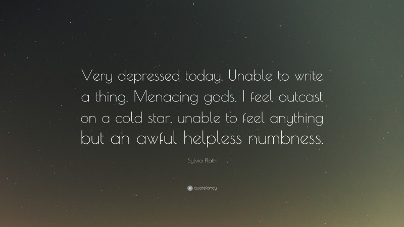 Sylvia Plath Quote: “Very depressed today. Unable to write a thing. Menacing gods. I feel outcast on a cold star, unable to feel anything but an awful helpless numbness.”