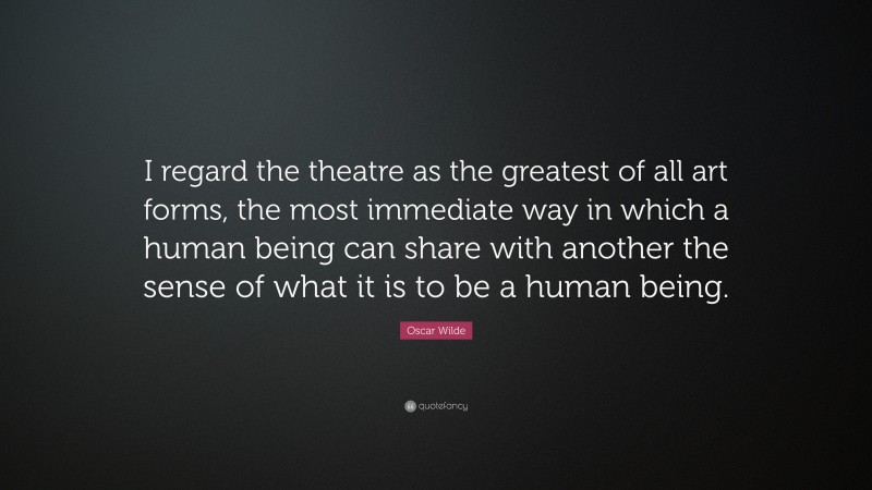 Oscar Wilde Quote: “I regard the theatre as the greatest of all art forms, the most immediate way in which a human being can share with another the sense of what it is to be a human being.”
