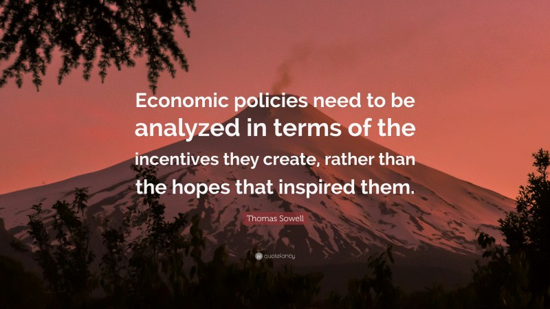 Thomas Sowell Quote: “Economic policies need to be analyzed in terms of the incentives they create, rather than the hopes that inspired them.”