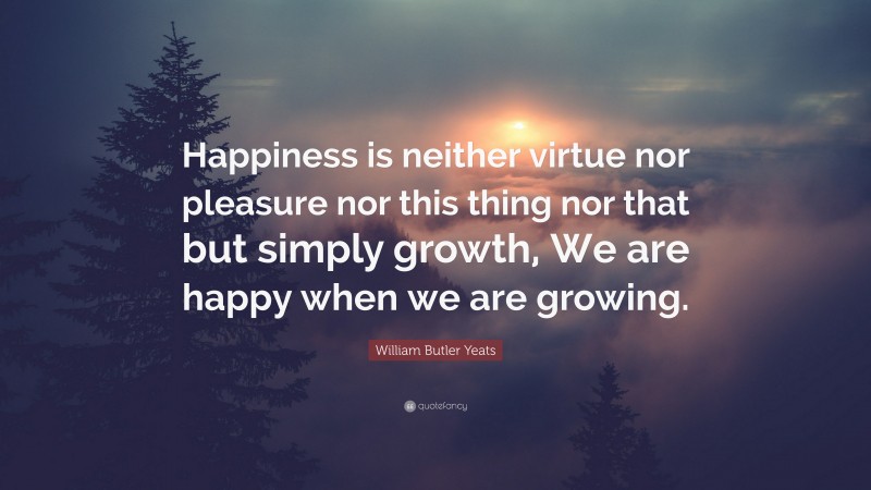 William Butler Yeats Quote: “Happiness is neither virtue nor pleasure nor this thing nor that but simply growth, We are happy when we are growing.”
