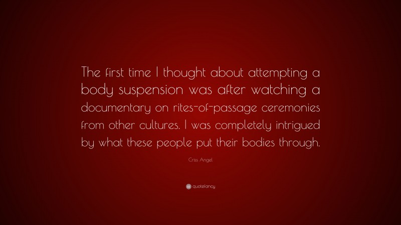 Criss Angel Quote: “The first time I thought about attempting a body suspension was after watching a documentary on rites-of-passage ceremonies from other cultures. I was completely intrigued by what these people put their bodies through.”