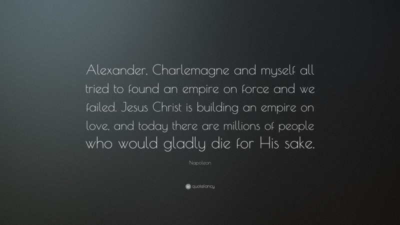 Napoleon Quote: “Alexander, Charlemagne and myself all tried to found an empire on force and we failed. Jesus Christ is building an empire on love, and today there are millions of people who would gladly die for His sake.”