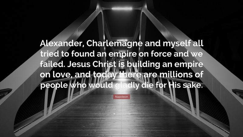 Napoleon Quote: “Alexander, Charlemagne and myself all tried to found an empire on force and we failed. Jesus Christ is building an empire on love, and today there are millions of people who would gladly die for His sake.”