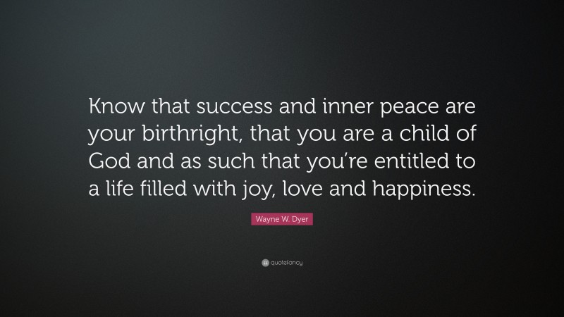 Wayne W. Dyer Quote: “Know that success and inner peace are your birthright, that you are a child of God and as such that you’re entitled to a life filled with joy, love and happiness.”
