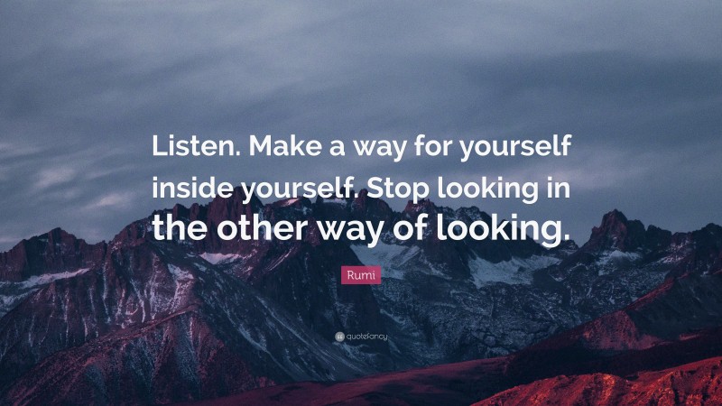 Rumi Quote: “Listen. Make a way for yourself inside yourself. Stop looking in the other way of looking.”