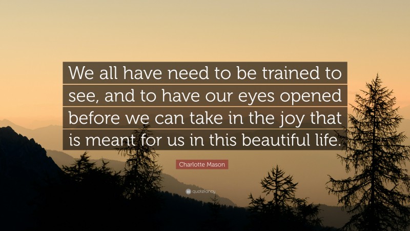 Charlotte Mason Quote: “We all have need to be trained to see, and to have our eyes opened before we can take in the joy that is meant for us in this beautiful life.”