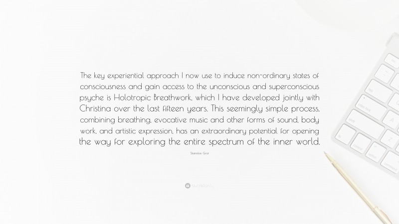 Stanislav Grof Quote: “The key experiential approach I now use to induce non-ordinary states of consciousness and gain access to the unconscious and superconscious psyche is Holotropic Breathwork, which I have developed jointly with Christina over the last fifteen years. This seemingly simple process, combining breathing, evocative music and other forms of sound, body work, and artistic expression, has an extraordinary potential for opening the way for exploring the entire spectrum of the inner world.”