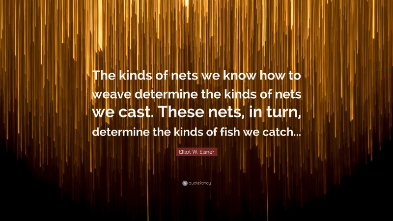 Elliot W. Eisner Quote: “The kinds of nets we know how to weave determine the kinds of nets we cast. These nets, in turn, determine the kinds of fish we catch...”