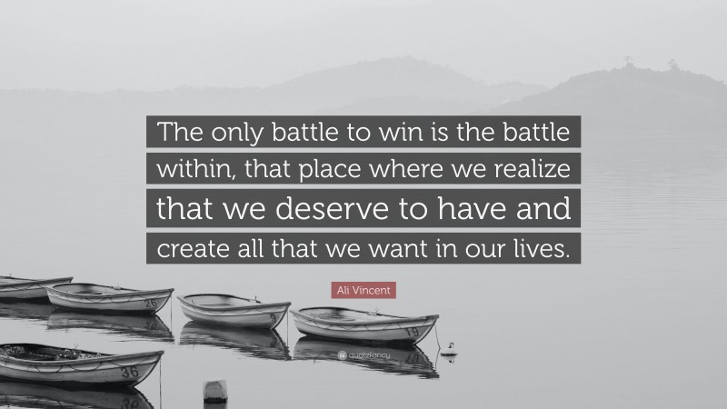 Ali Vincent Quote: “The only battle to win is the battle within, that place where we realize that we deserve to have and create all that we want in our lives.”