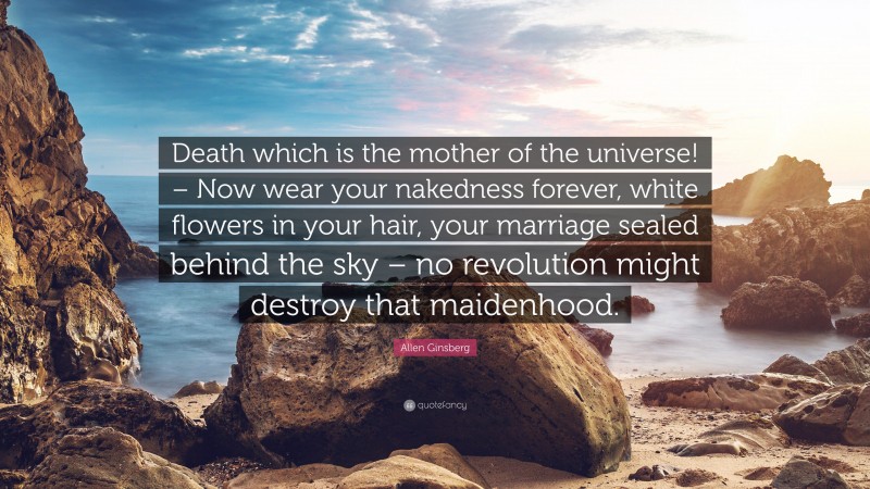 Allen Ginsberg Quote: “Death which is the mother of the universe! – Now wear your nakedness forever, white flowers in your hair, your marriage sealed behind the sky – no revolution might destroy that maidenhood.”