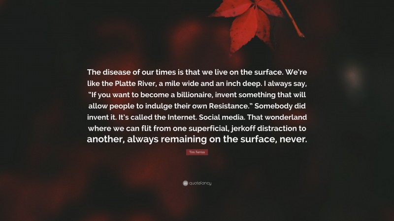 Tim Ferriss Quote: “The disease of our times is that we live on the surface. We’re like the Platte River, a mile wide and an inch deep. I always say, “If you want to become a billionaire, invent something that will allow people to indulge their own Resistance.” Somebody did invent it. It’s called the Internet. Social media. That wonderland where we can flit from one superficial, jerkoff distraction to another, always remaining on the surface, never.”