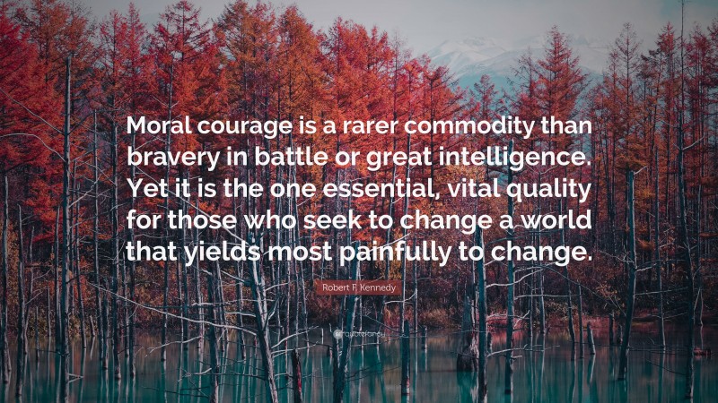 Robert F. Kennedy Quote: “Moral courage is a rarer commodity than bravery in battle or great intelligence. Yet it is the one essential, vital quality for those who seek to change a world that yields most painfully to change.”