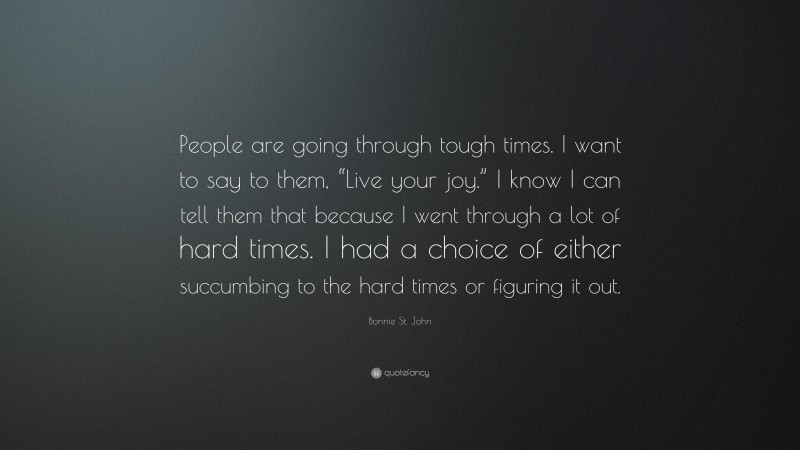 Bonnie St. John Quote: “People are going through tough times. I want to say to them, “Live your joy.” I know I can tell them that because I went through a lot of hard times. I had a choice of either succumbing to the hard times or figuring it out.”