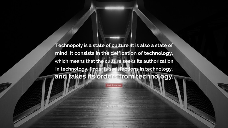 Neil Postman Quote: “Technopoly is a state of culture. It is also a state of mind. It consists in the deification of technology, which means that the culture seeks its authorization in technology, finds its satisfactions in technology, and takes its orders from technology.”