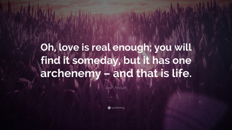 Jean Anouilh Quote: “Oh, love is real enough; you will find it someday, but it has one archenemy – and that is life.”