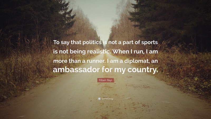 Filbert Bayi Quote: “To say that politics is not a part of sports is not being realistic. When I run, I am more than a runner. I am a diplomat, an ambassador for my country.”