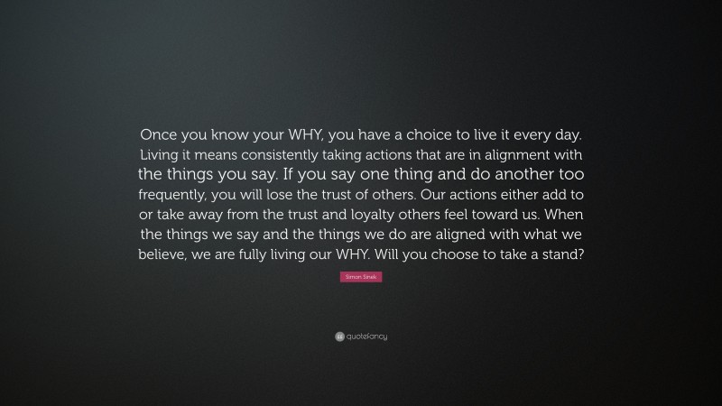 Simon Sinek Quote: “Once you know your WHY, you have a choice to live it every day. Living it means consistently taking actions that are in alignment with the things you say. If you say one thing and do another too frequently, you will lose the trust of others. Our actions either add to or take away from the trust and loyalty others feel toward us. When the things we say and the things we do are aligned with what we believe, we are fully living our WHY. Will you choose to take a stand?”