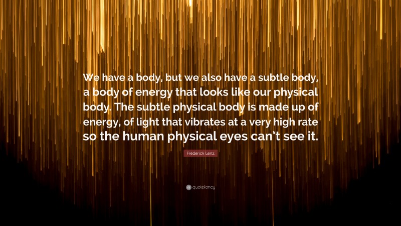 Frederick Lenz Quote: “We have a body, but we also have a subtle body, a body of energy that looks like our physical body. The subtle physical body is made up of energy, of light that vibrates at a very high rate so the human physical eyes can’t see it.”