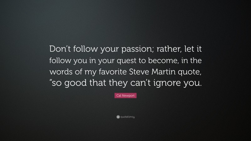 Cal Newport Quote: “Don’t follow your passion; rather, let it follow you in your quest to become, in the words of my favorite Steve Martin quote, “so good that they can’t ignore you.”