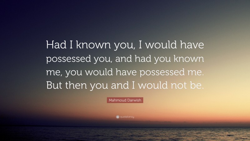 Mahmoud Darwish Quote: “Had I known you, I would have possessed you, and had you known me, you would have possessed me. But then you and I would not be.”