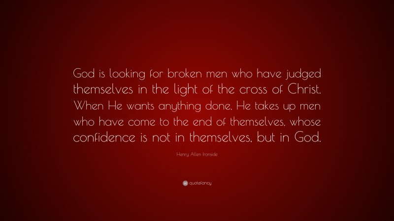 Henry Allen Ironside Quote: “God is looking for broken men who have judged themselves in the light of the cross of Christ. When He wants anything done, He takes up men who have come to the end of themselves, whose confidence is not in themselves, but in God.”