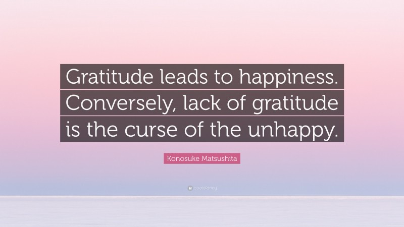 Konosuke Matsushita Quote: “Gratitude leads to happiness. Conversely, lack of gratitude is the curse of the unhappy.”