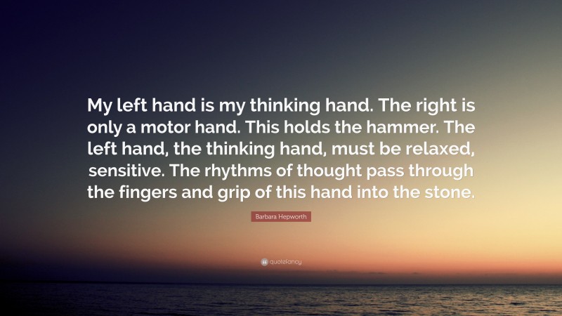 Barbara Hepworth Quote: “My left hand is my thinking hand. The right is only a motor hand. This holds the hammer. The left hand, the thinking hand, must be relaxed, sensitive. The rhythms of thought pass through the fingers and grip of this hand into the stone.”