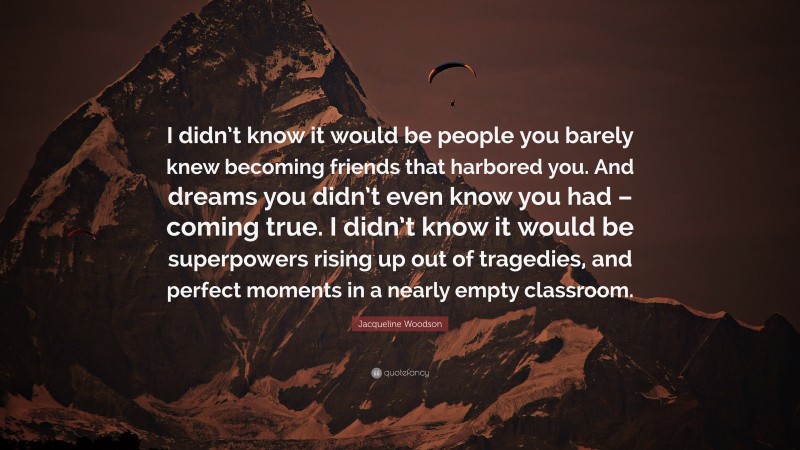 Jacqueline Woodson Quote: “I didn’t know it would be people you barely knew becoming friends that harbored you. And dreams you didn’t even know you had – coming true. I didn’t know it would be superpowers rising up out of tragedies, and perfect moments in a nearly empty classroom.”