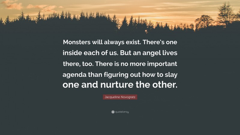 Jacqueline Novogratz Quote: “Monsters will always exist. There’s one inside each of us. But an angel lives there, too. There is no more important agenda than figuring out how to slay one and nurture the other.”