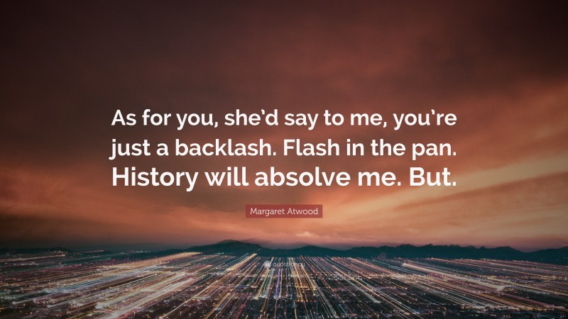 Margaret Atwood Quote: “As for you, she’d say to me, you’re just a backlash. Flash in the pan. History will absolve me. But.”
