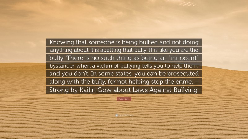 Kailin Gow Quote: “Knowing that someone is being bullied and not doing anything about it is abetting that bully. It is like you are the bully. There is no such thing as being an “innocent” bystander when a victim of bullying tells you to help them, and you don’t. In some states, you can be prosecuted along with the bully, for not helping stop the crime. – Strong by Kailin Gow about Laws Against Bullying.”