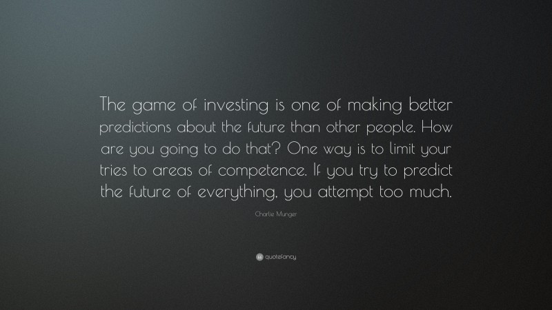 Charlie Munger Quote: “The game of investing is one of making better predictions about the future than other people. How are you going to do that? One way is to limit your tries to areas of competence. If you try to predict the future of everything, you attempt too much.”