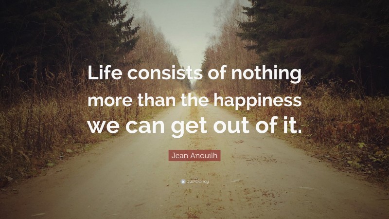 Jean Anouilh Quote: “Life consists of nothing more than the happiness we can get out of it.”